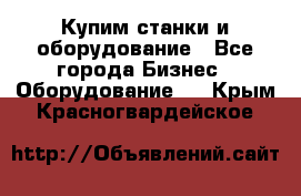 Купим станки и оборудование - Все города Бизнес » Оборудование   . Крым,Красногвардейское